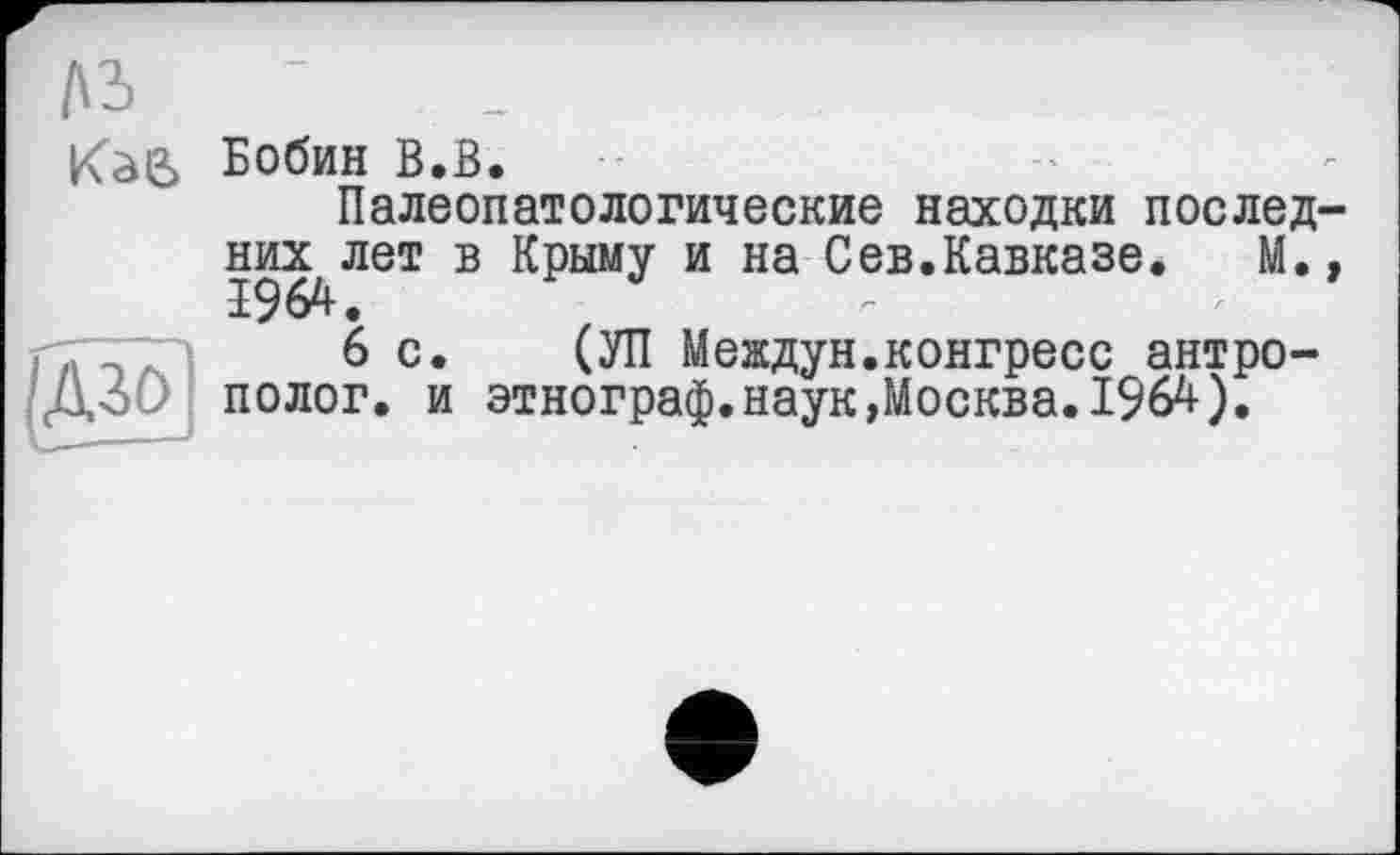 ﻿Kàl2> Бобин В.В.
Палеопатологические находки послед-
И
них лет в Крыму и на Сев.Кавказе.	М.,
1964.
6 с. (УП Мевдун.конгресс антрополог. и этнограф.наук,Москва.1964).